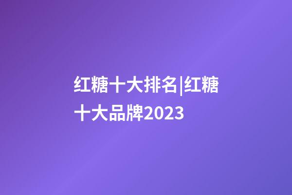 红糖十大排名|红糖十大品牌2023-第1张-商标起名-玄机派